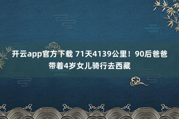 开云app官方下载 71天4139公里！90后爸爸带着4岁女儿骑行去西藏