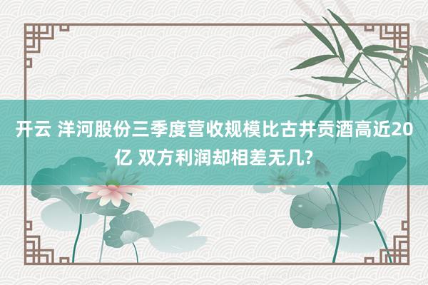 开云 洋河股份三季度营收规模比古井贡酒高近20亿 双方利润却相差无几?