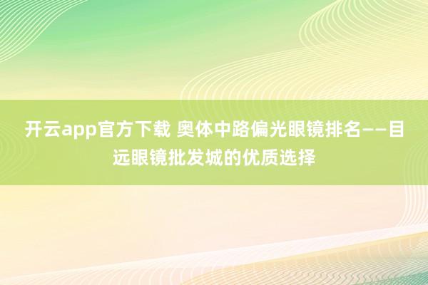 开云app官方下载 奥体中路偏光眼镜排名——目远眼镜批发城的优质选择