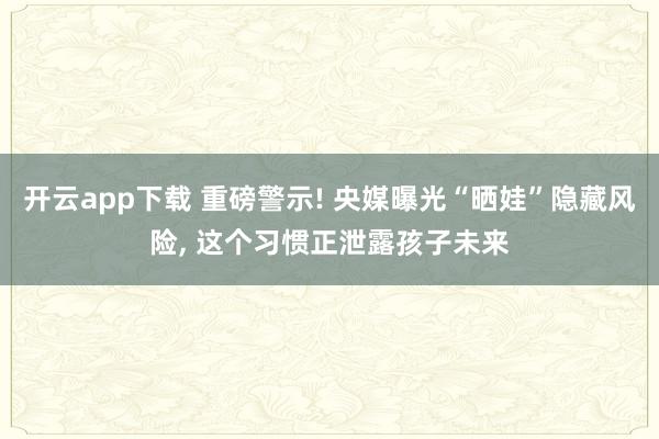 开云app下载 重磅警示! 央媒曝光“晒娃”隐藏风险， 这个习惯正泄露孩子未来