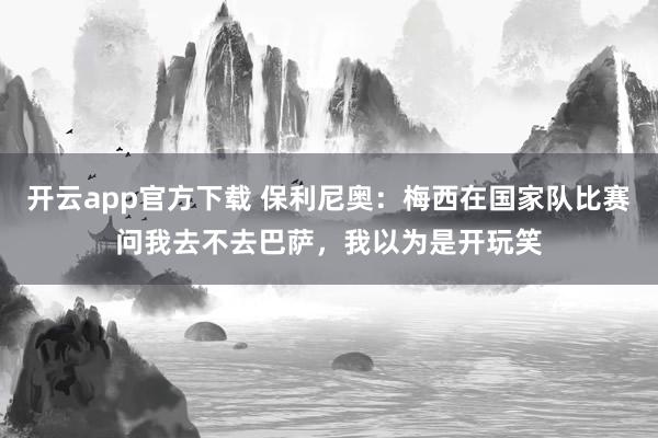 开云app官方下载 保利尼奥：梅西在国家队比赛问我去不去巴萨，我以为是开玩笑