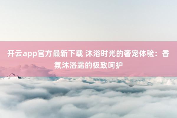 开云app官方最新下载 沐浴时光的奢宠体验：香氛沐浴露的极致呵护