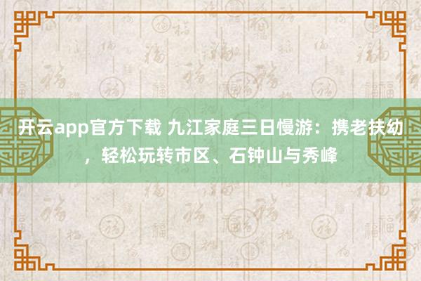 开云app官方下载 九江家庭三日慢游：携老扶幼，轻松玩转市区、石钟山与秀峰