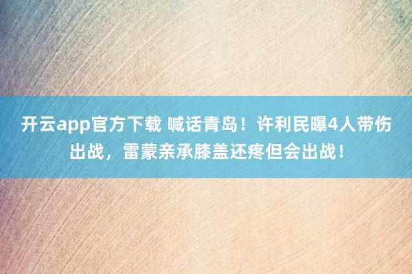 开云app官方下载 喊话青岛！许利民曝4人带伤出战，雷蒙亲承膝盖还疼但会出战！