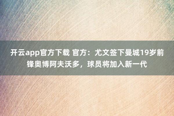 开云app官方下载 官方：尤文签下曼城19岁前锋奥博阿夫沃多，球员将加入新一代