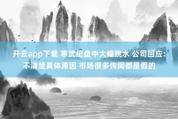 开云app下载 寒武纪盘中大幅跳水 公司回应：不清楚具体原因 市场很多传闻都是假的