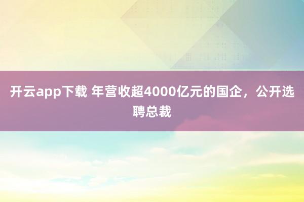 开云app下载 年营收超4000亿元的国企，公开选聘总裁