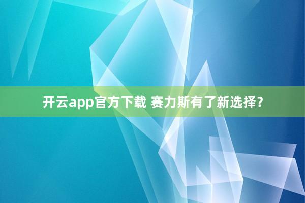 开云app官方下载 赛力斯有了新选择？