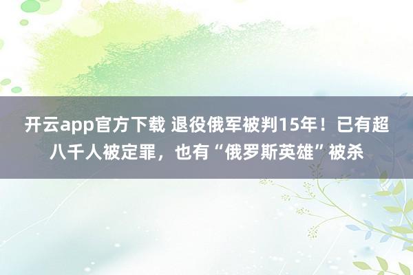 开云app官方下载 退役俄军被判15年！已有超八千人被定罪，也有“俄罗斯英雄”被杀