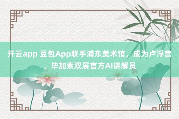 开云app 豆包App联手浦东美术馆，成为卢浮宫、毕加索双展官方AI讲解员