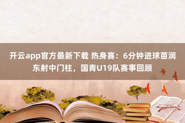 开云app官方最新下载 热身赛:6分钟进球苗润东射中门柱,国青U19队赛事回顾