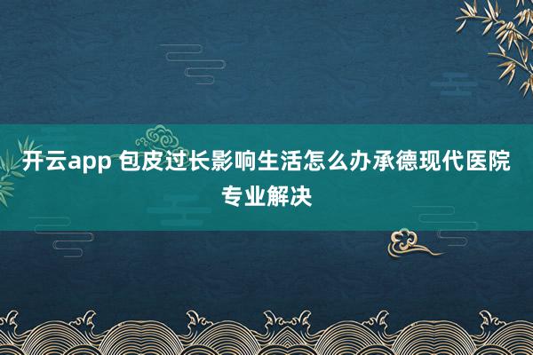 开云app 包皮过长影响生活怎么办承德现代医院专业解决