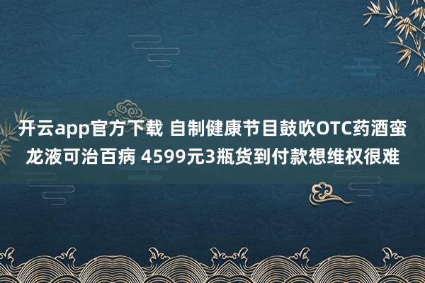 开云app官方下载 自制健康节目鼓吹OTC药酒蛮龙液可治百病 4599元3瓶货到付款想维权很难