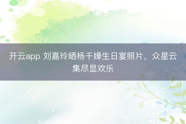 开云app 刘嘉玲晒杨千嬅生日宴照片，众星云集尽显欢乐