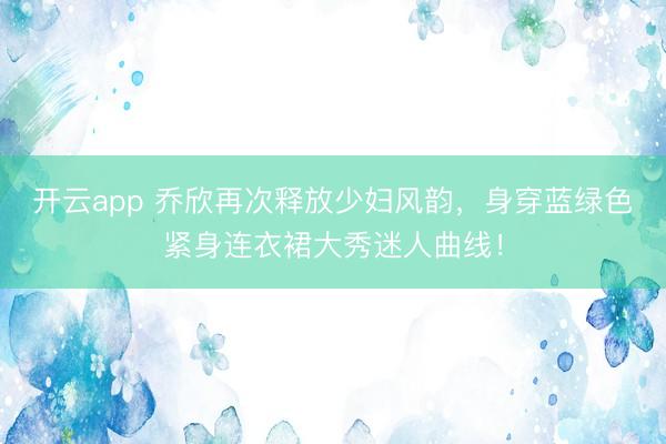 开云app 乔欣再次释放少妇风韵，身穿蓝绿色紧身连衣裙大秀迷人曲线！