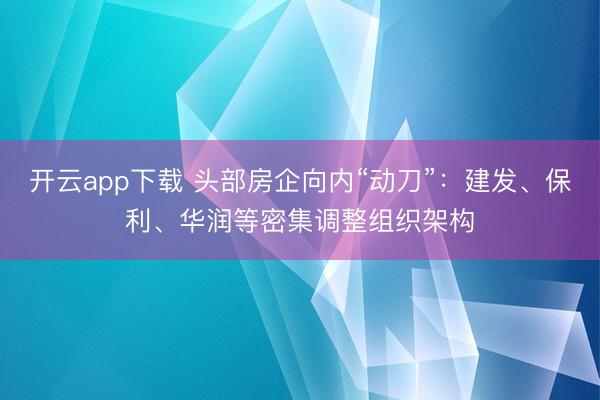 开云app下载 头部房企向内“动刀”：建发、保利、华润等密集调整组织架构