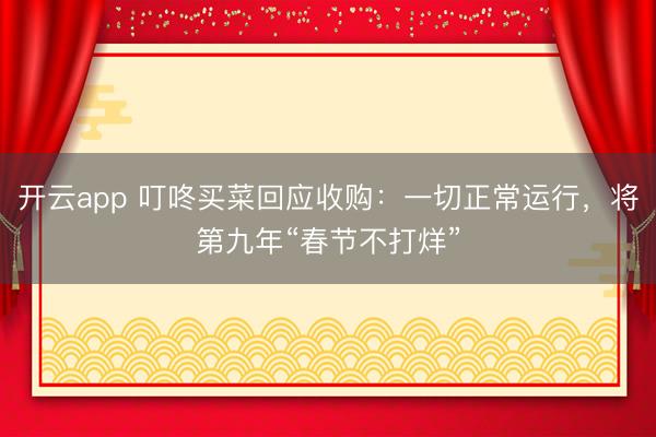 开云app 叮咚买菜回应收购：一切正常运行，将第九年“春节不打烊”