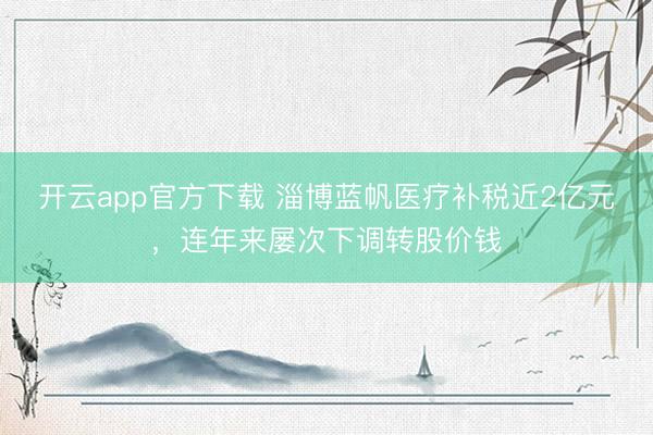 开云app官方下载 淄博蓝帆医疗补税近2亿元，连年来屡次下调转股价钱
