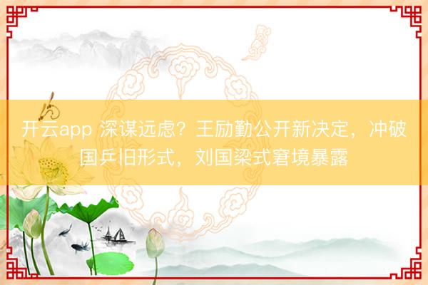 开云app 深谋远虑？王励勤公开新决定，冲破国乒旧形式，刘国梁式窘境暴露