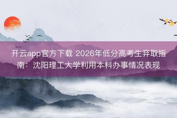 开云app官方下载 2026年低分高考生弃取指南:沈阳理工大学利用本科办事情况表现