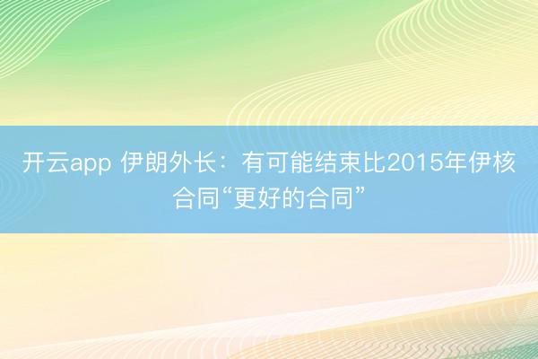 开云app 伊朗外长:有可能结束比2015年伊核合同“更好的合同”