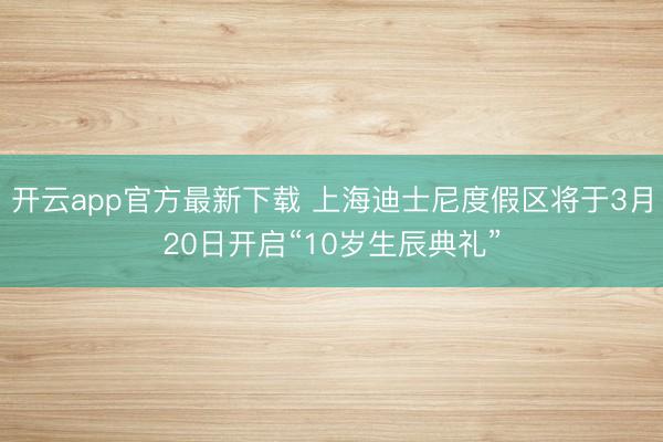 开云app官方最新下载 上海迪士尼度假区将于3月20日开启“10岁生辰典礼”