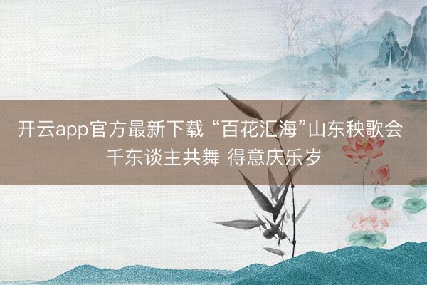 开云app官方最新下载 “百花汇海”山东秧歌会 千东谈主共舞 得意庆乐岁