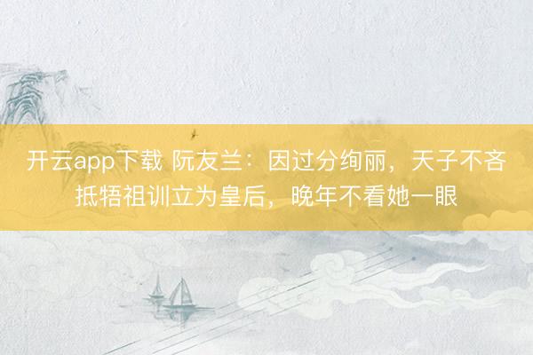开云app下载 阮友兰:因过分绚丽,天子不吝抵牾祖训立为皇后,晚年不看她一眼